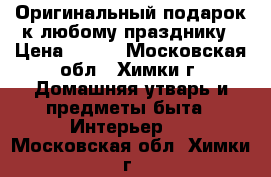 Оригинальный подарок к любому празднику › Цена ­ 799 - Московская обл., Химки г. Домашняя утварь и предметы быта » Интерьер   . Московская обл.,Химки г.